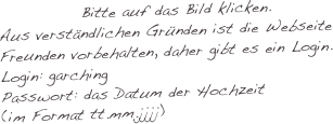 Bitte auf das Bild klicken.
Aus verständlichen Gründen ist die Webseite Freunden vorbehalten, daher gibt es ein Login.
Login: garching
Passwort: das Datum der Hochzeit (im Format tt.mm.jjjj)